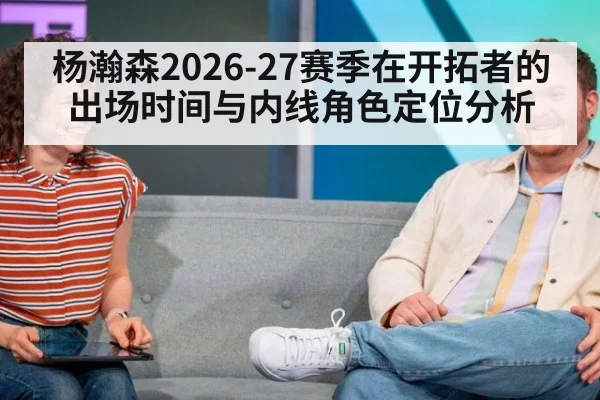 杨瀚森2026-27赛季在开拓者的出场时间与内线角色定位分析